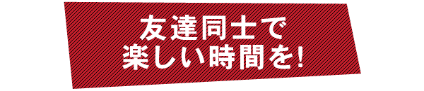 友達同士で楽しい時間を!
